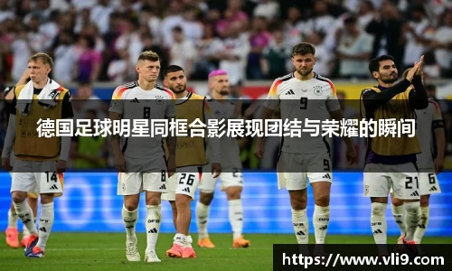 德国足球明星同框合影展现团结与荣耀的瞬间